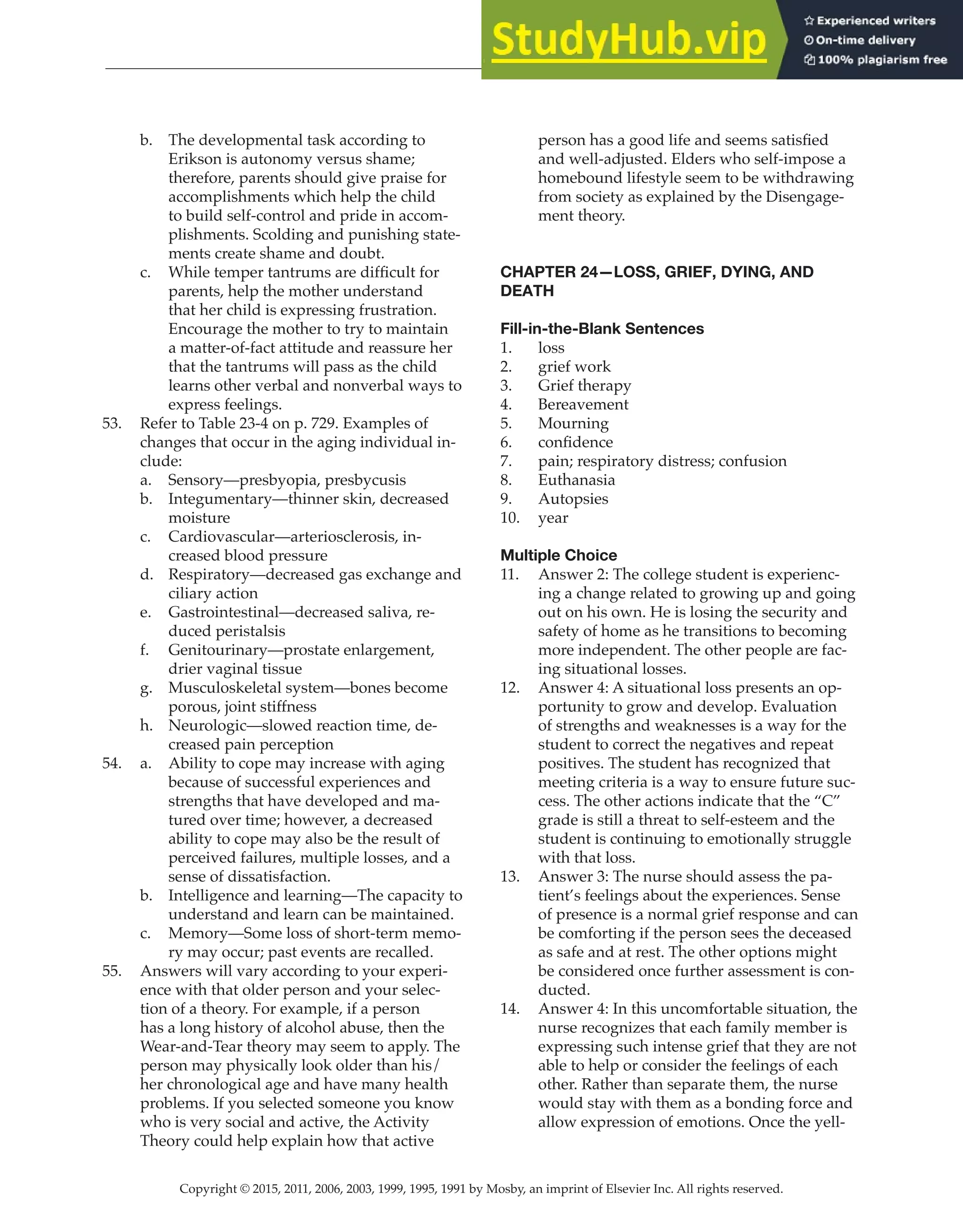 Copyright © 2015, 2011, 2006, 2003, 1999, 1995, 1991 by Mosby, an imprint of Elsevier Inc. All rights reserved.
Answer Key
  
70
  
b. The developmental task according to
Erikson is autonomy versus shame;
therefore, parents should give praise for
accomplishments which help the child
to build self-control and pride in accom-
plishments. Scolding and punishing state-
ments create shame and doubt.
c. While temper tantrums are difficult for
parents, help the mother understand
that her child is expressing frustration.
Encourage the mother to try to maintain
a matter-of-fact attitude and reassure her
that the tantrums will pass as the child
learns other verbal and nonverbal ways to
express feelings.
53. Refer to Table 23-4 on p. 729. Examples of
changes that occur in the aging individual in-
clude:
a. Sensory—presbyopia, presbycusis
b. Integumentary—thinner skin, decreased
moisture
c. Cardiovascular—arteriosclerosis, in-
creased blood pressure
d. Respiratory—decreased gas exchange and
ciliary action
e. Gastrointestinal—decreased saliva, re-
duced peristalsis
f. Genitourinary—prostate enlargement,
drier vaginal tissue
g. Musculoskeletal system—bones become
porous, joint stiffness
h. Neurologic—slowed reaction time, de-
creased pain perception
54. a. Ability to cope may increase with aging
because of successful experiences and
strengths that have developed and ma-
tured over time; however, a decreased
ability to cope may also be the result of
perceived failures, multiple losses, and a
sense of dissatisfaction.
b. Intelligence and learning—The capacity to
understand and learn can be maintained.
c. Memory—Some loss of short-term memo-
ry may occur; past events are recalled.
55. Answers will vary according to your experi-
ence with that older person and your selec-
tion of a theory. For example, if a person
has a long history of alcohol abuse, then the
Wear-and-Tear theory may seem to apply. The
person may physically look older than his/
her chronological age and have many health
problems. If you selected someone you know
who is very social and active, the Activity
Theory could help explain how that active
person has a good life and seems satisfied
and well-adjusted. Elders who self-impose a
homebound lifestyle seem to be withdrawing
from society as explained by the Disengage-
ment theory.
CHAPTER 24—LOSS, GRIEF, DYING, AND
DEATH
Fill-in-the-Blank Sentences
1. loss
2. grief work
3. Grief therapy
4. Bereavement
5. Mourning
6. confidence
7. pain; respiratory distress; confusion
8. Euthanasia
9. Autopsies
10. year
Multiple Choice
11. Answer 2: The college student is experienc-
ing a change related to growing up and going
out on his own. He is losing the security and
safety of home as he transitions to becoming
more independent. The other people are fac-
ing situational losses.
12. Answer 4: A situational loss presents an op-
portunity to grow and develop. Evaluation
of strengths and weaknesses is a way for the
student to correct the negatives and repeat
positives. The student has recognized that
meeting criteria is a way to ensure future suc-
cess. The other actions indicate that the “C”
grade is still a threat to self-esteem and the
student is continuing to emotionally struggle
with that loss.
13. Answer 3: The nurse should assess the pa-
tient’s feelings about the experiences. Sense
of presence is a normal grief response and can
be comforting if the person sees the deceased
as safe and at rest. The other options might
be considered once further assessment is con-
ducted.
14. Answer 4: In this uncomfortable situation, the
nurse recognizes that each family member is
expressing such intense grief that they are not
able to help or consider the feelings of each
other. Rather than separate them, the nurse
would stay with them as a bonding force and
allow expression of emotions. Once the yell-
 