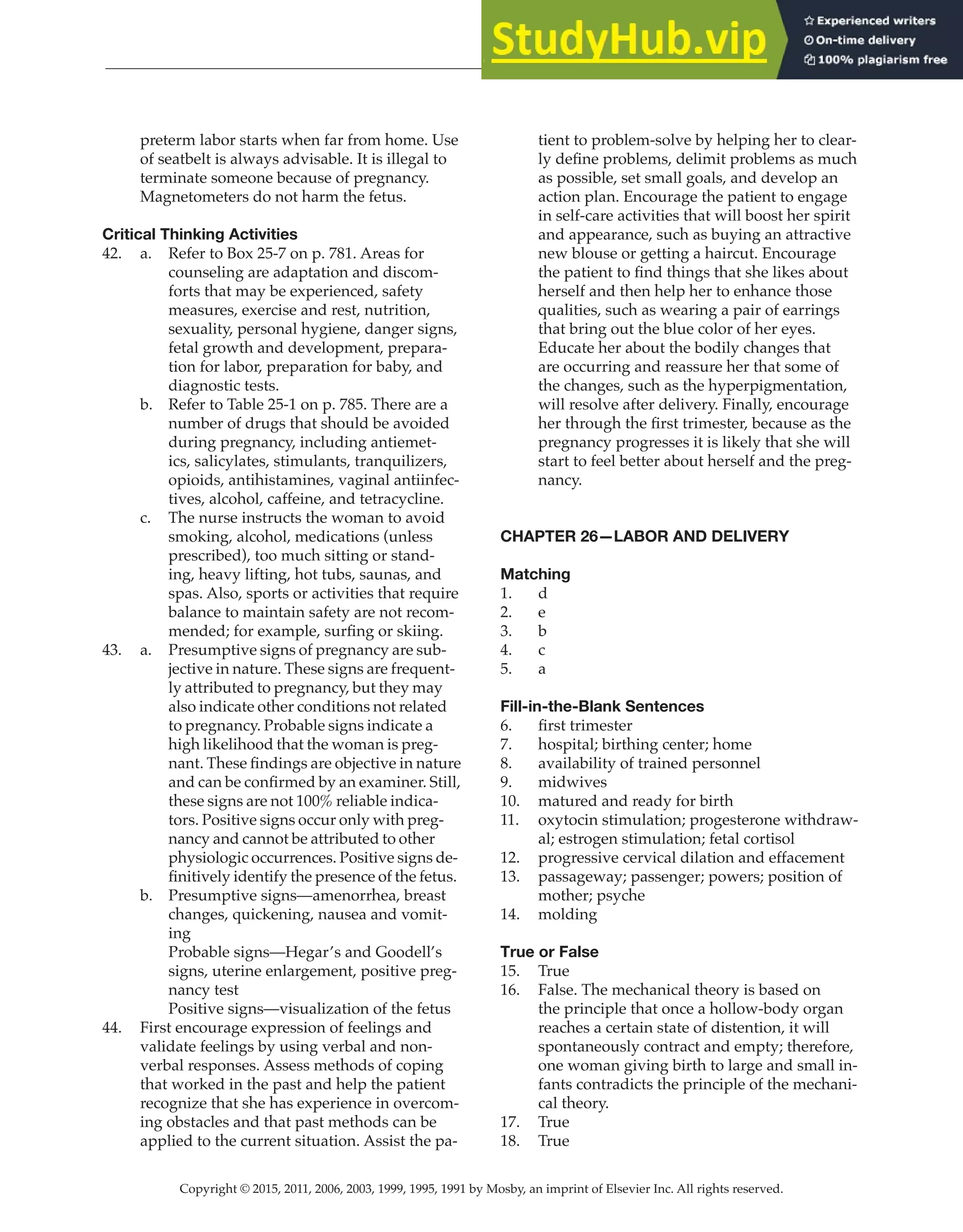 Copyright © 2015, 2011, 2006, 2003, 1999, 1995, 1991 by Mosby, an imprint of Elsevier Inc. All rights reserved.
Answer Key
  
75
  
preterm labor starts when far from home. Use
of seatbelt is always advisable. It is illegal to
terminate someone because of pregnancy.
Magnetometers do not harm the fetus.
Critical Thinking Activities
42. a. Refer to Box 25-7 on p. 781. Areas for
counseling are adaptation and discom-
forts that may be experienced, safety
measures, exercise and rest, nutrition,
sexuality, personal hygiene, danger signs,
fetal growth and development, prepara-
tion for labor, preparation for baby, and
diagnostic tests.
b. Refer to Table 25-1 on p. 785. There are a
number of drugs that should be avoided
during pregnancy, including antiemet-
ics, salicylates, stimulants, tranquilizers,
opioids, antihistamines, vaginal antiinfec-
tives, alcohol, caffeine, and tetracycline.
c. The nurse instructs the woman to avoid
smoking, alcohol, medications (unless
prescribed), too much sitting or stand-
ing, heavy lifting, hot tubs, saunas, and
spas. Also, sports or activities that require
balance to maintain safety are not recom-
mended; for example, surfing or skiing.
43. a. Presumptive signs of pregnancy are sub-
jective in nature. These signs are frequent-
ly attributed to pregnancy, but they may
also indicate other conditions not related
to pregnancy. Probable signs indicate a
high likelihood that the woman is preg-
nant. These findings are objective in nature
and can be confirmed by an examiner. Still,
these signs are not 100% reliable indica-
tors. Positive signs occur only with preg-
nancy and cannot be attributed to other
physiologic occurrences. Positive signs de-
finitively identify the presence of the fetus.
b. Presumptive signs—amenorrhea, breast
changes, quickening, nausea and vomit-
ing
Probable signs—Hegar’s and Goodell’s
signs, uterine enlargement, positive preg-
nancy test
Positive signs—visualization of the fetus
44. First encourage expression of feelings and
validate feelings by using verbal and non-
verbal responses. Assess methods of coping
that worked in the past and help the patient
recognize that she has experience in overcom-
ing obstacles and that past methods can be
applied to the current situation. Assist the pa-
tient to problem-solve by helping her to clear-
ly define problems, delimit problems as much
as possible, set small goals, and develop an
action plan. Encourage the patient to engage
in self-care activities that will boost her spirit
and appearance, such as buying an attractive
new blouse or getting a haircut. Encourage
the patient to find things that she likes about
herself and then help her to enhance those
qualities, such as wearing a pair of earrings
that bring out the blue color of her eyes.
Educate her about the bodily changes that
are occurring and reassure her that some of
the changes, such as the hyperpigmentation,
will resolve after delivery. Finally, encourage
her through the first trimester, because as the
pregnancy progresses it is likely that she will
start to feel better about herself and the preg-
nancy.
CHAPTER 26—LABOR AND DELIVERY
Matching
1. d
2. e
3. b
4. c
5. a
Fill-in-the-Blank Sentences
6. first trimester
7. hospital; birthing center; home
8. availability of trained personnel
9. midwives
10. matured and ready for birth
11. oxytocin stimulation; progesterone withdraw-
al; estrogen stimulation; fetal cortisol
12. progressive cervical dilation and effacement
13. passageway; passenger; powers; position of
mother; psyche
14. molding
True or False
15. True
16. False. The mechanical theory is based on
the principle that once a hollow-body organ
reaches a certain state of distention, it will
spontaneously contract and empty; therefore,
one woman giving birth to large and small in-
fants contradicts the principle of the mechani-
cal theory.
17. True
18. True
 