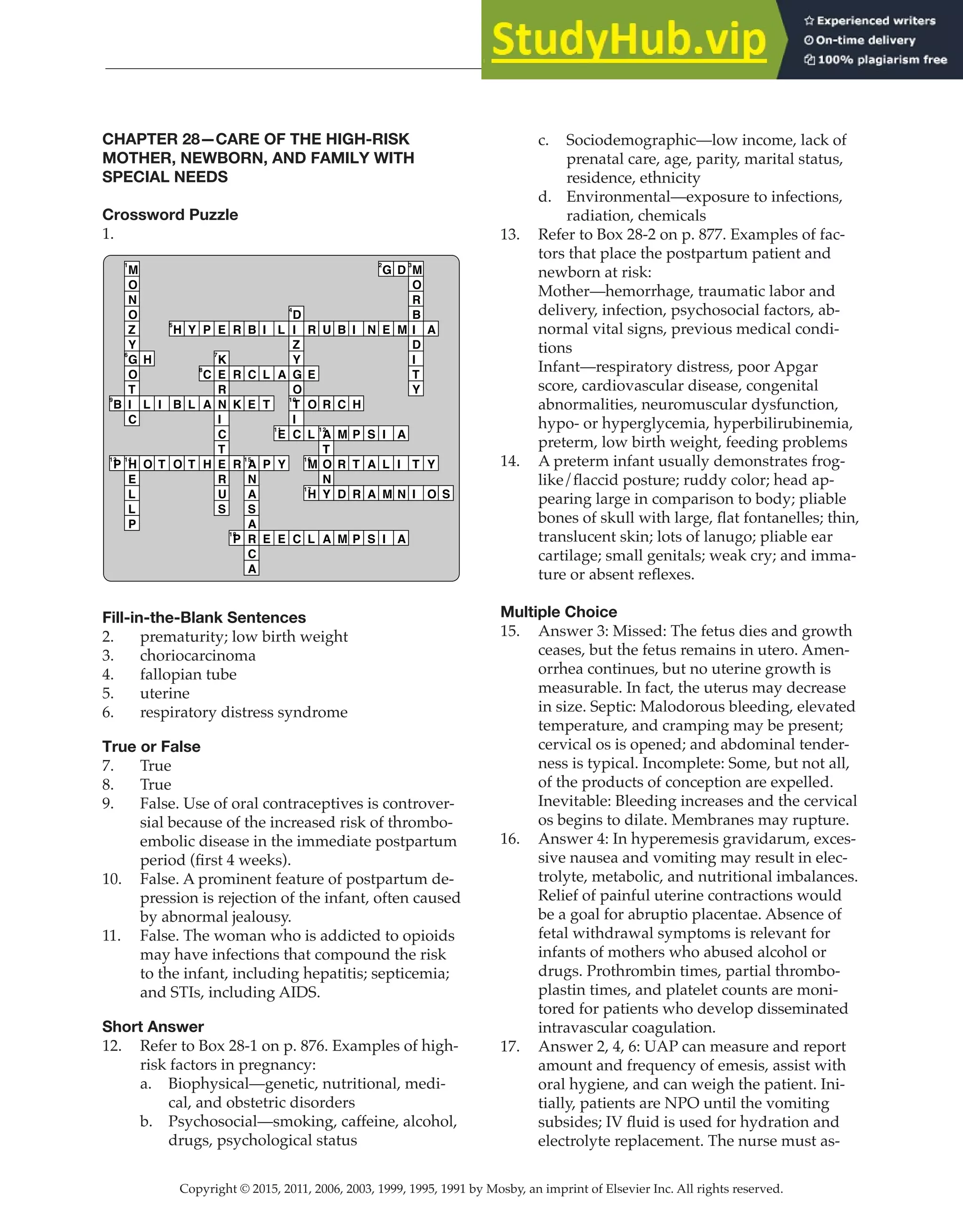 Copyright © 2015, 2011, 2006, 2003, 1999, 1995, 1991 by Mosby, an imprint of Elsevier Inc. All rights reserved.
Answer Key
  
82
  
CHAPTER 28—CARE OF THE HIGH-RISK
MOTHER, NEWBORN, AND FAMILY WITH
SPECIAL NEEDS
Crossword Puzzle
1.
B
9
P
13
M
1
O
N
O
Z
Y
G
6
O
T
I
C
H
14
E
L
L
P
H
L
O
I
T
H
5
B
O
Y
L
T
P
C
8
A
H
E
K
7
E
R
N
I
C
T
E
R
U
S
R
R
K
R
P
18
B
C
E
A
15
N
A
S
A
R
C
A
I
L
T
P
E
L
A
E
11
Y
E
D
4
I
Z
Y
G
O
T
10
I
C
C
R
E
O
L
M
16
H
17
L
U
R
A
12
T
O
N
Y
A
B
C
M
R
D
M
I
H
P
T
R
P
N
S
A
A
S
G
2
E
I
L
M
I
D
M
A
I
N
A
M
3
O
R
B
I
D
I
T
Y
T
I
A
Y
O S
Fill-in-the-Blank Sentences
2. prematurity; low birth weight
3. choriocarcinoma
4. fallopian tube
5. uterine
6. respiratory distress syndrome
True or False
7. True
8. True
9. False. Use of oral contraceptives is controver-
sial because of the increased risk of thrombo-
embolic disease in the immediate postpartum
period (first 4 weeks).
10. False. A prominent feature of postpartum de-
pression is rejection of the infant, often caused
by abnormal jealousy.
11. False. The woman who is addicted to opioids
may have infections that compound the risk
to the infant, including hepatitis; septicemia;
and STIs, including AIDS.
Short Answer
12. Refer to Box 28-1 on p. 876. Examples of high-
risk factors in pregnancy:
a. Biophysical—genetic, nutritional, medi-
cal, and obstetric disorders
b. Psychosocial—smoking, caffeine, alcohol,
drugs, psychological status
c. Sociodemographic—low income, lack of
prenatal care, age, parity, marital status,
residence, ethnicity
d. Environmental—exposure to infections,
radiation, chemicals
13. Refer to Box 28-2 on p. 877. Examples of fac-
tors that place the postpartum patient and
newborn at risk:
Mother—hemorrhage, traumatic labor and
delivery, infection, psychosocial factors, ab-
normal vital signs, previous medical condi-
tions
Infant—respiratory distress, poor Apgar
score, cardiovascular disease, congenital
abnormalities, neuromuscular dysfunction,
hypo- or hyperglycemia, hyperbilirubinemia,
preterm, low birth weight, feeding problems
14. A preterm infant usually demonstrates frog-
like/flaccid posture; ruddy color; head ap-
pearing large in comparison to body; pliable
bones of skull with large, flat fontanelles; thin,
translucent skin; lots of lanugo; pliable ear
cartilage; small genitals; weak cry; and imma-
ture or absent reflexes.
Multiple Choice
15. Answer 3: Missed: The fetus dies and growth
ceases, but the fetus remains in utero. Amen-
orrhea continues, but no uterine growth is
measurable. In fact, the uterus may decrease
in size. Septic: Malodorous bleeding, elevated
temperature, and cramping may be present;
cervical os is opened; and abdominal tender-
ness is typical. Incomplete: Some, but not all,
of the products of conception are expelled.
Inevitable: Bleeding increases and the cervical
os begins to dilate. Membranes may rupture.
16. Answer 4: In hyperemesis gravidarum, exces-
sive nausea and vomiting may result in elec-
trolyte, metabolic, and nutritional imbalances.
Relief of painful uterine contractions would
be a goal for abruptio placentae. Absence of
fetal withdrawal symptoms is relevant for
infants of mothers who abused alcohol or
drugs. Prothrombin times, partial thrombo-
plastin times, and platelet counts are moni-
tored for patients who develop disseminated
intravascular coagulation.
17. Answer 2, 4, 6: UAP can measure and report
amount and frequency of emesis, assist with
oral hygiene, and can weigh the patient. Ini-
tially, patients are NPO until the vomiting
subsides; IV fluid is used for hydration and
electrolyte replacement. The nurse must as-
 
