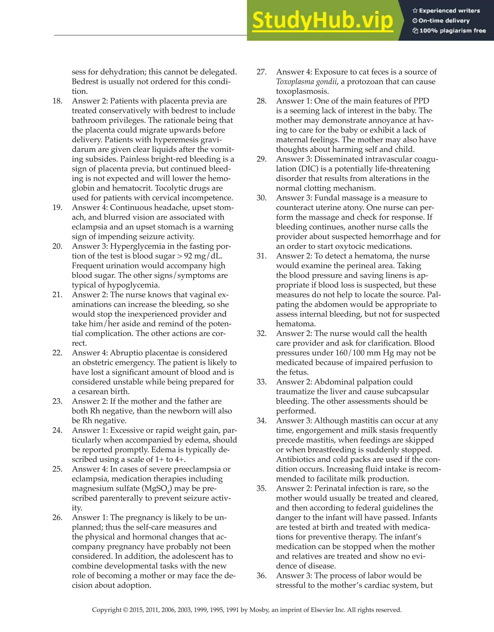 Copyright © 2015, 2011, 2006, 2003, 1999, 1995, 1991 by Mosby, an imprint of Elsevier Inc. All rights reserved.
Answer Key
  
83
  
sess for dehydration; this cannot be delegated.
Bedrest is usually not ordered for this condi-
tion.
18. Answer 2: Patients with placenta previa are
treated conservatively with bedrest to include
bathroom privileges. The rationale being that
the placenta could migrate upwards before
delivery. Patients with hyperemesis gravi-
darum are given clear liquids after the vomit-
ing subsides. Painless bright-red bleeding is a
sign of placenta previa, but continued bleed-
ing is not expected and will lower the hemo-
globin and hematocrit. Tocolytic drugs are
used for patients with cervical incompetence.
19. Answer 4: Continuous headache, upset stom-
ach, and blurred vision are associated with
eclampsia and an upset stomach is a warning
sign of impending seizure activity.
20. Answer 3: Hyperglycemia in the fasting por-
tion of the test is blood sugar > 92 mg/dL.
Frequent urination would accompany high
blood sugar. The other signs/symptoms are
typical of hypoglycemia.
21. Answer 2: The nurse knows that vaginal ex-
aminations can increase the bleeding, so she
would stop the inexperienced provider and
take him/her aside and remind of the poten-
tial complication. The other actions are cor-
rect.
22. Answer 4: Abruptio placentae is considered
an obstetric emergency. The patient is likely to
have lost a significant amount of blood and is
considered unstable while being prepared for
a cesarean birth.
23. Answer 2: If the mother and the father are
both Rh negative, than the newborn will also
be Rh negative.
24. Answer 1: Excessive or rapid weight gain, par-
ticularly when accompanied by edema, should
be reported promptly. Edema is typically de-
scribed using a scale of 1+ to 4+.
25. Answer 4: In cases of severe preeclampsia or
eclampsia, medication therapies including
magnesium sulfate (MgSO4
) may be pre-
scribed parenterally to prevent seizure activ-
ity.
26. Answer 1: The pregnancy is likely to be un-
planned; thus the self-care measures and
the physical and hormonal changes that ac-
company pregnancy have probably not been
considered. In addition, the adolescent has to
combine developmental tasks with the new
role of becoming a mother or may face the de-
cision about adoption.
27. Answer 4: Exposure to cat feces is a source of
Toxoplasma gondii, a protozoan that can cause
toxoplasmosis.
28. Answer 1: One of the main features of PPD
is a seeming lack of interest in the baby. The
mother may demonstrate annoyance at hav-
ing to care for the baby or exhibit a lack of
maternal feelings. The mother may also have
thoughts about harming self and child.
29. Answer 3: Disseminated intravascular coagu-
lation (DIC) is a potentially life-threatening
disorder that results from alterations in the
normal clotting mechanism.
30. Answer 3: Fundal massage is a measure to
counteract uterine atony. One nurse can per-
form the massage and check for response. If
bleeding continues, another nurse calls the
provider about suspected hemorrhage and for
an order to start oxytocic medications.
31. Answer 2: To detect a hematoma, the nurse
would examine the perineal area. Taking
the blood pressure and saving linens is ap-
propriate if blood loss is suspected, but these
measures do not help to locate the source. Pal-
pating the abdomen would be appropriate to
assess internal bleeding, but not for suspected
hematoma.
32. Answer 2: The nurse would call the health
care provider and ask for clarification. Blood
pressures under 160/100 mm Hg may not be
medicated because of impaired perfusion to
the fetus.
33. Answer 2: Abdominal palpation could
traumatize the liver and cause subcapsular
bleeding. The other assessments should be
performed.
34. Answer 3: Although mastitis can occur at any
time, engorgement and milk stasis frequently
precede mastitis, when feedings are skipped
or when breastfeeding is suddenly stopped.
Antibiotics and cold packs are used if the con-
dition occurs. Increasing fluid intake is recom-
mended to facilitate milk production.
35. Answer 2: Perinatal infection is rare, so the
mother would usually be treated and cleared,
and then according to federal guidelines the
danger to the infant will have passed. Infants
are tested at birth and treated with medica-
tions for preventive therapy. The infant’s
medication can be stopped when the mother
and relatives are treated and show no evi-
dence of disease.
36. Answer 3: The process of labor would be
stressful to the mother’s cardiac system, but
 