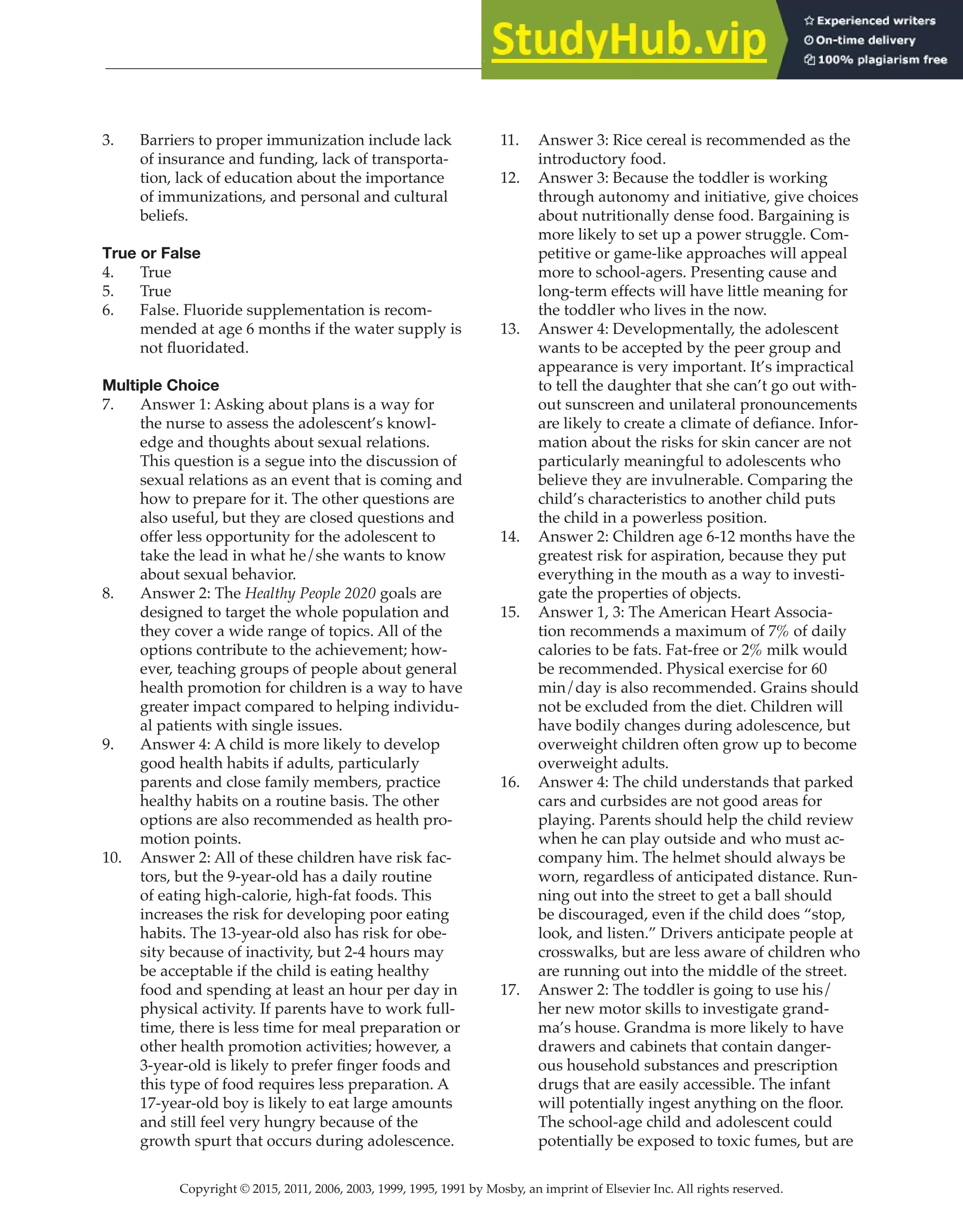Copyright © 2015, 2011, 2006, 2003, 1999, 1995, 1991 by Mosby, an imprint of Elsevier Inc. All rights reserved.
Answer Key
  
85
  
3. Barriers to proper immunization include lack
of insurance and funding, lack of transporta-
tion, lack of education about the importance
of immunizations, and personal and cultural
beliefs.
True or False
4. True
5. True
6. False. Fluoride supplementation is recom-
mended at age 6 months if the water supply is
not fluoridated.
Multiple Choice
7. Answer 1: Asking about plans is a way for
the nurse to assess the adolescent’s knowl-
edge and thoughts about sexual relations.
This question is a segue into the discussion of
sexual relations as an event that is coming and
how to prepare for it. The other questions are
also useful, but they are closed questions and
offer less opportunity for the adolescent to
take the lead in what he/she wants to know
about sexual behavior.
8. Answer 2: The Healthy People 2020 goals are
designed to target the whole population and
they cover a wide range of topics. All of the
options contribute to the achievement; how-
ever, teaching groups of people about general
health promotion for children is a way to have
greater impact compared to helping individu-
al patients with single issues.
9. Answer 4: A child is more likely to develop
good health habits if adults, particularly
parents and close family members, practice
healthy habits on a routine basis. The other
options are also recommended as health pro-
motion points.
10. Answer 2: All of these children have risk fac-
tors, but the 9-year-old has a daily routine
of eating high-calorie, high-fat foods. This
increases the risk for developing poor eating
habits. The 13-year-old also has risk for obe-
sity because of inactivity, but 2-4 hours may
be acceptable if the child is eating healthy
food and spending at least an hour per day in
physical activity. If parents have to work full-
time, there is less time for meal preparation or
other health promotion activities; however, a
3-year-old is likely to prefer finger foods and
this type of food requires less preparation. A
17-year-old boy is likely to eat large amounts
and still feel very hungry because of the
growth spurt that occurs during adolescence.
11. Answer 3: Rice cereal is recommended as the
introductory food.
12. Answer 3: Because the toddler is working
through autonomy and initiative, give choices
about nutritionally dense food. Bargaining is
more likely to set up a power struggle. Com-
petitive or game-like approaches will appeal
more to school-agers. Presenting cause and
long-term effects will have little meaning for
the toddler who lives in the now.
13. Answer 4: Developmentally, the adolescent
wants to be accepted by the peer group and
appearance is very important. It’s impractical
to tell the daughter that she can’t go out with-
out sunscreen and unilateral pronouncements
are likely to create a climate of defiance. Infor-
mation about the risks for skin cancer are not
particularly meaningful to adolescents who
believe they are invulnerable. Comparing the
child’s characteristics to another child puts
the child in a powerless position.
14. Answer 2: Children age 6-12 months have the
greatest risk for aspiration, because they put
everything in the mouth as a way to investi-
gate the properties of objects.
15. Answer 1, 3: The American Heart Associa-
tion recommends a maximum of 7% of daily
calories to be fats. Fat-free or 2% milk would
be recommended. Physical exercise for 60
min/day is also recommended. Grains should
not be excluded from the diet. Children will
have bodily changes during adolescence, but
overweight children often grow up to become
overweight adults.
16. Answer 4: The child understands that parked
cars and curbsides are not good areas for
playing. Parents should help the child review
when he can play outside and who must ac-
company him. The helmet should always be
worn, regardless of anticipated distance. Run-
ning out into the street to get a ball should
be discouraged, even if the child does “stop,
look, and listen.” Drivers anticipate people at
crosswalks, but are less aware of children who
are running out into the middle of the street.
17. Answer 2: The toddler is going to use his/
her new motor skills to investigate grand-
ma’s house. Grandma is more likely to have
drawers and cabinets that contain danger-
ous household substances and prescription
drugs that are easily accessible. The infant
will potentially ingest anything on the floor.
The school-age child and adolescent could
potentially be exposed to toxic fumes, but are
 