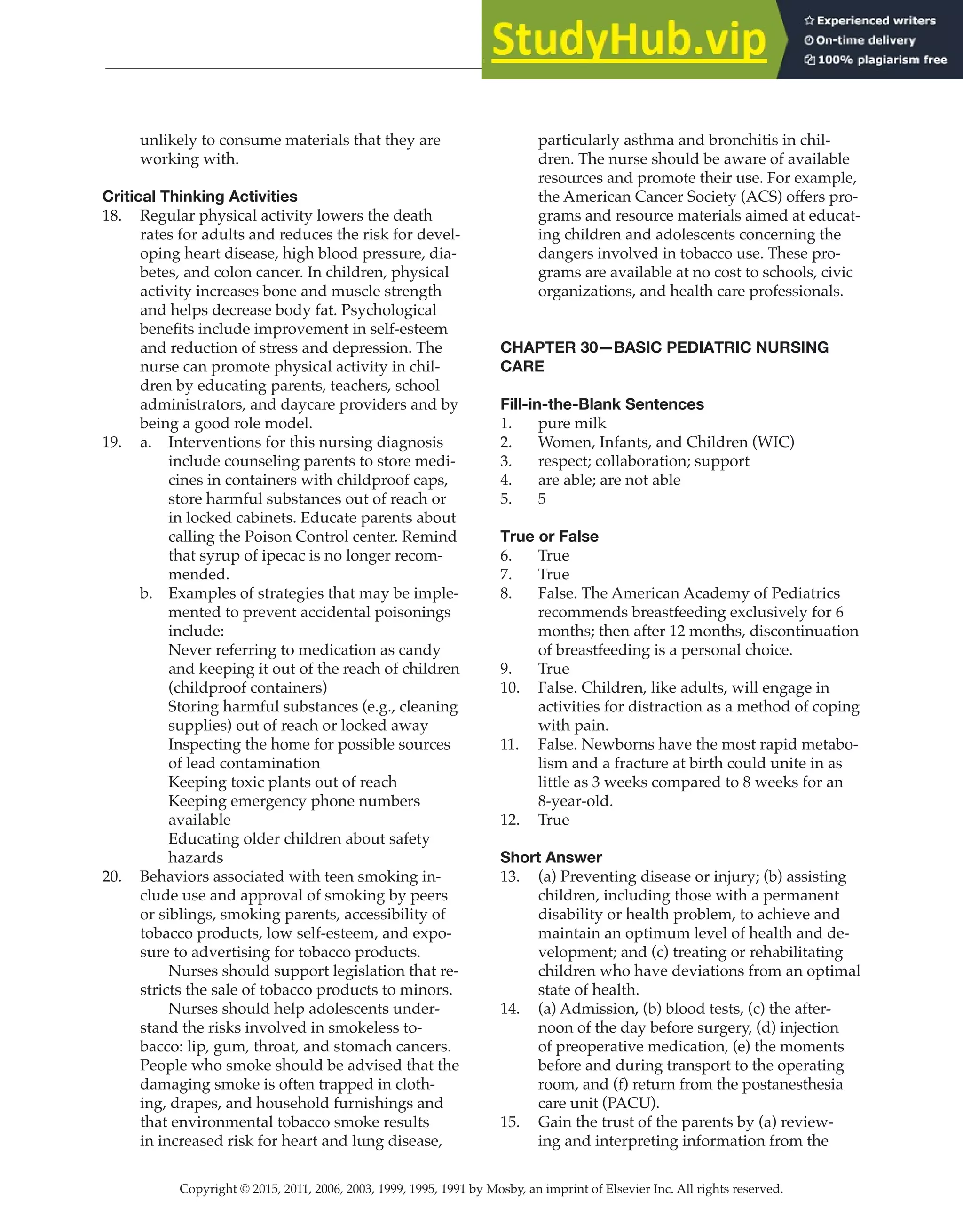 Copyright © 2015, 2011, 2006, 2003, 1999, 1995, 1991 by Mosby, an imprint of Elsevier Inc. All rights reserved.
Answer Key
  
86
  
unlikely to consume materials that they are
working with.
Critical Thinking Activities
18. Regular physical activity lowers the death
rates for adults and reduces the risk for devel-
oping heart disease, high blood pressure, dia-
betes, and colon cancer. In children, physical
activity increases bone and muscle strength
and helps decrease body fat. Psychological
benefits include improvement in self-esteem
and reduction of stress and depression. The
nurse can promote physical activity in chil-
dren by educating parents, teachers, school
administrators, and daycare providers and by
being a good role model.
19. a. Interventions for this nursing diagnosis
include counseling parents to store medi-
cines in containers with childproof caps,
store harmful substances out of reach or
in locked cabinets. Educate parents about
calling the Poison Control center. Remind
that syrup of ipecac is no longer recom-
mended.
b. Examples of strategies that may be imple-
mented to prevent accidental poisonings
include:
Never referring to medication as candy
and keeping it out of the reach of children
(childproof containers)
Storing harmful substances (e.g., cleaning
supplies) out of reach or locked away
Inspecting the home for possible sources
of lead contamination
Keeping toxic plants out of reach
Keeping emergency phone numbers
available
Educating older children about safety
hazards
20. Behaviors associated with teen smoking in-
clude use and approval of smoking by peers
or siblings, smoking parents, accessibility of
tobacco products, low self-esteem, and expo-
sure to advertising for tobacco products.
		
Nurses should support legislation that re-
stricts the sale of tobacco products to minors.
		
Nurses should help adolescents under-
stand the risks involved in smokeless to-
bacco: lip, gum, throat, and stomach cancers.
People who smoke should be advised that the
damaging smoke is often trapped in cloth-
ing, drapes, and household furnishings and
that environmental tobacco smoke results
in increased risk for heart and lung disease,
particularly asthma and bronchitis in chil-
dren. The nurse should be aware of available
resources and promote their use. For example,
the American Cancer Society (ACS) offers pro-
grams and resource materials aimed at educat-
ing children and adolescents concerning the
dangers involved in tobacco use. These pro-
grams are available at no cost to schools, civic
organizations, and health care professionals.
CHAPTER 30—BASIC PEDIATRIC NURSING
CARE
Fill-in-the-Blank Sentences
1. pure milk
2. Women, Infants, and Children (WIC)
3. respect; collaboration; support
4. are able; are not able
5. 5
True or False
6. True
7. True
8. False. The American Academy of Pediatrics
recommends breastfeeding exclusively for 6
months; then after 12 months, discontinuation
of breastfeeding is a personal choice.
9. True
10. False. Children, like adults, will engage in
activities for distraction as a method of coping
with pain.
11. False. Newborns have the most rapid metabo-
lism and a fracture at birth could unite in as
little as 3 weeks compared to 8 weeks for an
8-year-old.
12. True
Short Answer
13. (a) Preventing disease or injury; (b) assisting
children, including those with a permanent
disability or health problem, to achieve and
maintain an optimum level of health and de-
velopment; and (c) treating or rehabilitating
children who have deviations from an optimal
state of health.
14. (a) Admission, (b) blood tests, (c) the after-
noon of the day before surgery, (d) injection
of preoperative medication, (e) the moments
before and during transport to the operating
room, and (f) return from the postanesthesia
care unit (PACU).
15. Gain the trust of the parents by (a) review-
ing and interpreting information from the
 