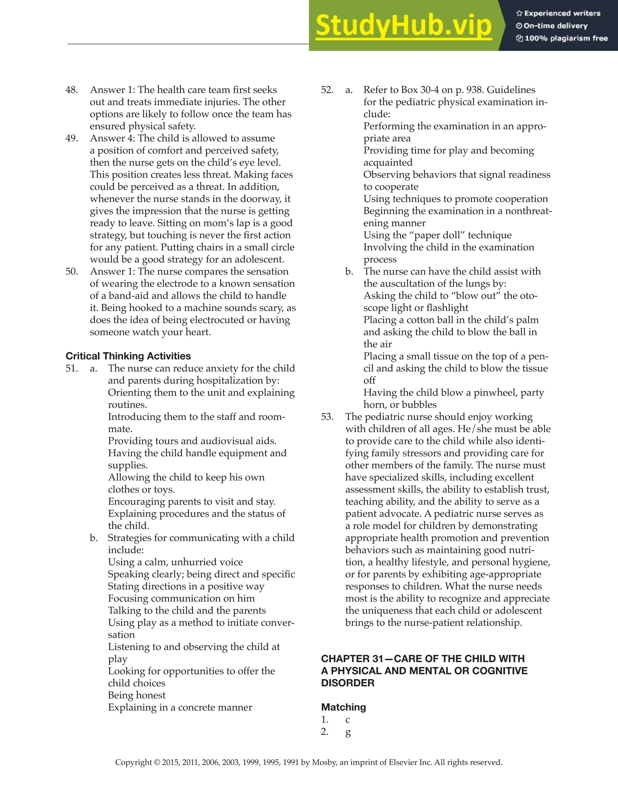 Copyright © 2015, 2011, 2006, 2003, 1999, 1995, 1991 by Mosby, an imprint of Elsevier Inc. All rights reserved.
Answer Key
  
89
  
48. Answer 1: The health care team first seeks
out and treats immediate injuries. The other
options are likely to follow once the team has
ensured physical safety.
49. Answer 4: The child is allowed to assume
a position of comfort and perceived safety,
then the nurse gets on the child’s eye level.
This position creates less threat. Making faces
could be perceived as a threat. In addition,
whenever the nurse stands in the doorway, it
gives the impression that the nurse is getting
ready to leave. Sitting on mom’s lap is a good
strategy, but touching is never the first action
for any patient. Putting chairs in a small circle
would be a good strategy for an adolescent.
50. Answer 1: The nurse compares the sensation
of wearing the electrode to a known sensation
of a band-aid and allows the child to handle
it. Being hooked to a machine sounds scary, as
does the idea of being electrocuted or having
someone watch your heart.
Critical Thinking Activities
51. a. The nurse can reduce anxiety for the child
and parents during hospitalization by:
Orienting them to the unit and explaining
routines.
Introducing them to the staff and room-
mate.
Providing tours and audiovisual aids.
Having the child handle equipment and
supplies.
Allowing the child to keep his own
clothes or toys.
Encouraging parents to visit and stay.
Explaining procedures and the status of
the child.
b. Strategies for communicating with a child
include:
Using a calm, unhurried voice
Speaking clearly; being direct and specific
Stating directions in a positive way
Focusing communication on him
Talking to the child and the parents
Using play as a method to initiate conver-
sation
Listening to and observing the child at
play
Looking for opportunities to offer the
child choices
Being honest
Explaining in a concrete manner
52. a. Refer to Box 30-4 on p. 938. Guidelines
for the pediatric physical examination in-
clude:
Performing the examination in an appro-
priate area
Providing time for play and becoming
acquainted
Observing behaviors that signal readiness
to cooperate
Using techniques to promote cooperation
Beginning the examination in a nonthreat-
ening manner
Using the “paper doll” technique
Involving the child in the examination
process
b. The nurse can have the child assist with
the auscultation of the lungs by:
Asking the child to “blow out” the oto-
scope light or flashlight
Placing a cotton ball in the child’s palm
and asking the child to blow the ball in
the air
Placing a small tissue on the top of a pen-
cil and asking the child to blow the tissue
off
Having the child blow a pinwheel, party
horn, or bubbles
53. The pediatric nurse should enjoy working
with children of all ages. He/she must be able
to provide care to the child while also identi-
fying family stressors and providing care for
other members of the family. The nurse must
have specialized skills, including excellent
assessment skills, the ability to establish trust,
teaching ability, and the ability to serve as a
patient advocate. A pediatric nurse serves as
a role model for children by demonstrating
appropriate health promotion and prevention
behaviors such as maintaining good nutri-
tion, a healthy lifestyle, and personal hygiene,
or for parents by exhibiting age-appropriate
responses to children. What the nurse needs
most is the ability to recognize and appreciate
the uniqueness that each child or adolescent
brings to the nurse-patient relationship.
CHAPTER 31—CARE OF THE CHILD WITH
A PHYSICAL AND MENTAL OR COGNITIVE
DISORDER
Matching
1. c
2. g
 