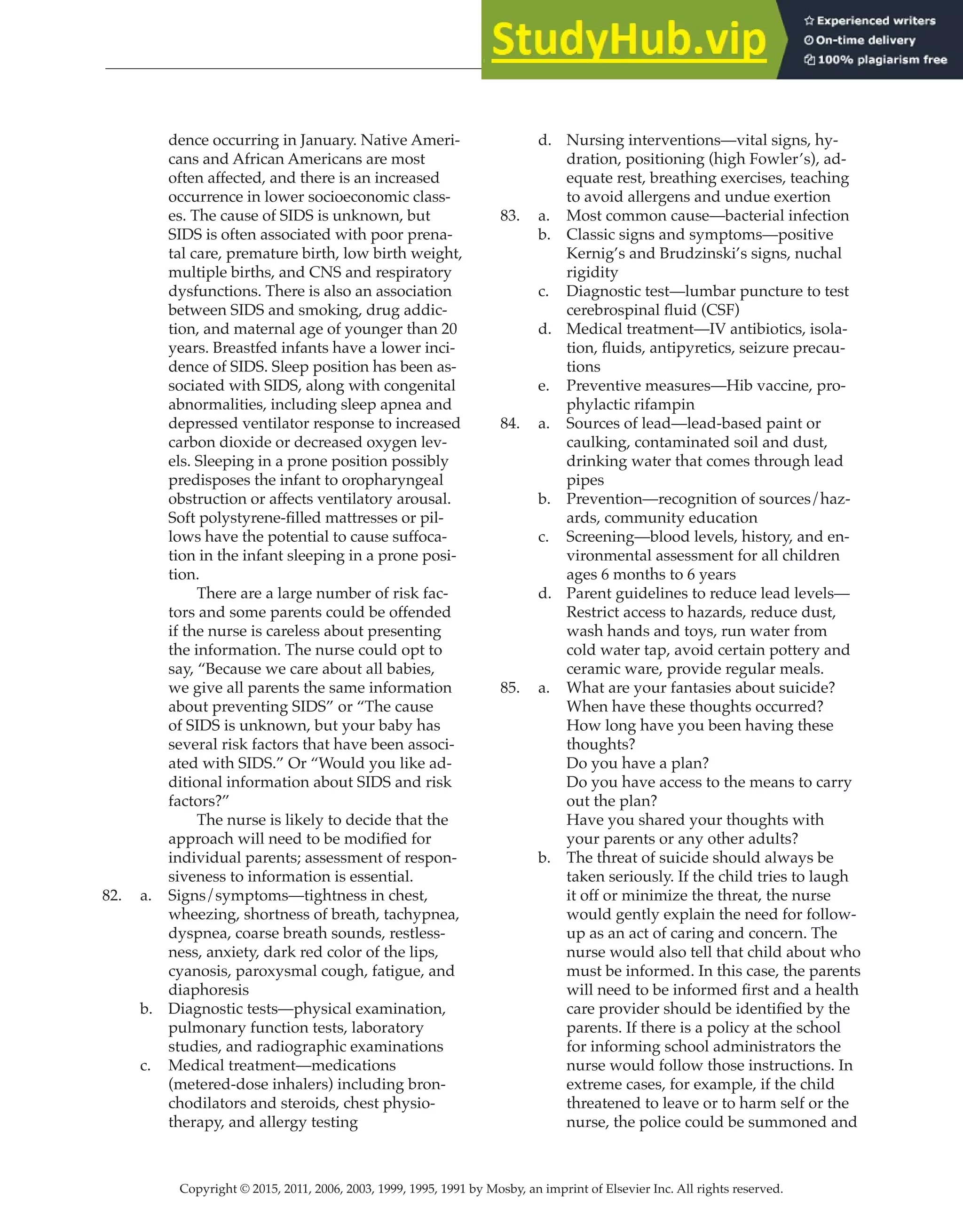 Copyright © 2015, 2011, 2006, 2003, 1999, 1995, 1991 by Mosby, an imprint of Elsevier Inc. All rights reserved.
Answer Key
  
94
  
dence occurring in January. Native Ameri-
cans and African Americans are most
often affected, and there is an increased
occurrence in lower socioeconomic class-
es. The cause of SIDS is unknown, but
SIDS is often associated with poor prena-
tal care, premature birth, low birth weight,
multiple births, and CNS and respiratory
dysfunctions. There is also an association
between SIDS and smoking, drug addic-
tion, and maternal age of younger than 20
years. Breastfed infants have a lower inci-
dence of SIDS. Sleep position has been as-
sociated with SIDS, along with congenital
abnormalities, including sleep apnea and
depressed ventilator response to increased
carbon dioxide or decreased oxygen lev-
els. Sleeping in a prone position possibly
predisposes the infant to oropharyngeal
obstruction or affects ventilatory arousal.
Soft polystyrene-filled mattresses or pil-
lows have the potential to cause suffoca-
tion in the infant sleeping in a prone posi-
tion.
		
There are a large number of risk fac-
tors and some parents could be offended
if the nurse is careless about presenting
the information. The nurse could opt to
say, “Because we care about all babies,
we give all parents the same information
about preventing SIDS” or “The cause
of SIDS is unknown, but your baby has
several risk factors that have been associ-
ated with SIDS.” Or “Would you like ad-
ditional information about SIDS and risk
factors?”
		
The nurse is likely to decide that the
approach will need to be modified for
individual parents; assessment of respon-
siveness to information is essential.
82. a. Signs/symptoms—tightness in chest,
wheezing, shortness of breath, tachypnea,
dyspnea, coarse breath sounds, restless-
ness, anxiety, dark red color of the lips,
cyanosis, paroxysmal cough, fatigue, and
diaphoresis
b. Diagnostic tests—physical examination,
pulmonary function tests, laboratory
studies, and radiographic examinations
c. Medical treatment—medications
(metered-dose inhalers) including bron-
chodilators and steroids, chest physio-
therapy, and allergy testing
d. Nursing interventions—vital signs, hy-
dration, positioning (high Fowler’s), ad-
equate rest, breathing exercises, teaching
to avoid allergens and undue exertion
83. a. Most common cause—bacterial infection
b. Classic signs and symptoms—positive
Kernig’s and Brudzinski’s signs, nuchal
rigidity
c. Diagnostic test—lumbar puncture to test
cerebrospinal fluid (CSF)
d. Medical treatment—IV antibiotics, isola-
tion, fluids, antipyretics, seizure precau-
tions
e. Preventive measures—Hib vaccine, pro-
phylactic rifampin
84. a. Sources of lead—lead-based paint or
caulking, contaminated soil and dust,
drinking water that comes through lead
pipes
b. Prevention—recognition of sources/haz-
ards, community education
c. Screening—blood levels, history, and en-
vironmental assessment for all children
ages 6 months to 6 years
d. Parent guidelines to reduce lead levels—
Restrict access to hazards, reduce dust,
wash hands and toys, run water from
cold water tap, avoid certain pottery and
ceramic ware, provide regular meals.
85. a. What are your fantasies about suicide?
When have these thoughts occurred?
How long have you been having these
thoughts?
Do you have a plan?
Do you have access to the means to carry
out the plan?
Have you shared your thoughts with
your parents or any other adults?
b. The threat of suicide should always be
taken seriously. If the child tries to laugh
it off or minimize the threat, the nurse
would gently explain the need for follow-
up as an act of caring and concern. The
nurse would also tell that child about who
must be informed. In this case, the parents
will need to be informed first and a health
care provider should be identified by the
parents. If there is a policy at the school
for informing school administrators the
nurse would follow those instructions. In
extreme cases, for example, if the child
threatened to leave or to harm self or the
nurse, the police could be summoned and
 