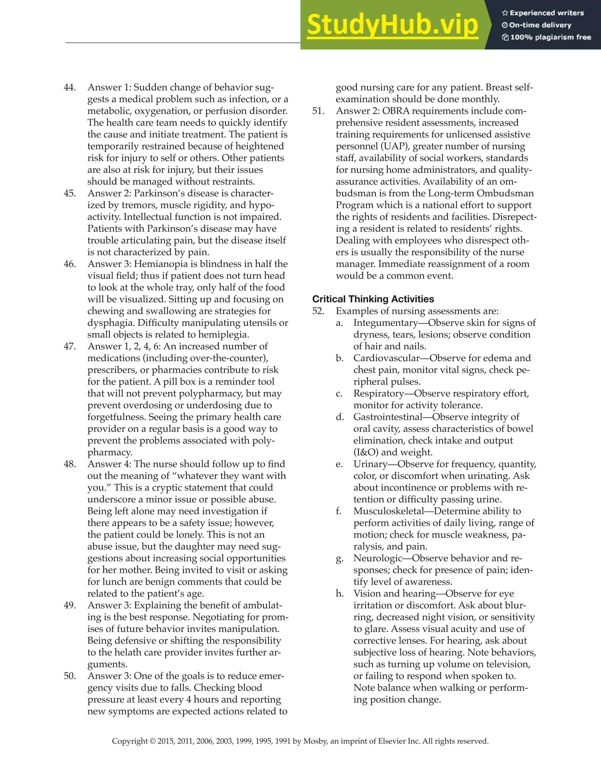 Copyright © 2015, 2011, 2006, 2003, 1999, 1995, 1991 by Mosby, an imprint of Elsevier Inc. All rights reserved.
Answer Key
  
98
  
44. Answer 1: Sudden change of behavior sug-
gests a medical problem such as infection, or a
metabolic, oxygenation, or perfusion disorder.
The health care team needs to quickly identify
the cause and initiate treatment. The patient is
temporarily restrained because of heightened
risk for injury to self or others. Other patients
are also at risk for injury, but their issues
should be managed without restraints.
45. Answer 2: Parkinson’s disease is character-
ized by tremors, muscle rigidity, and hypo-
activity. Intellectual function is not impaired.
Patients with Parkinson’s disease may have
trouble articulating pain, but the disease itself
is not characterized by pain.
46. Answer 3: Hemianopia is blindness in half the
visual field; thus if patient does not turn head
to look at the whole tray, only half of the food
will be visualized. Sitting up and focusing on
chewing and swallowing are strategies for
dysphagia. Difficulty manipulating utensils or
small objects is related to hemiplegia.
47. Answer 1, 2, 4, 6: An increased number of
medications (including over-the-counter),
prescribers, or pharmacies contribute to risk
for the patient. A pill box is a reminder tool
that will not prevent polypharmacy, but may
prevent overdosing or underdosing due to
forgetfulness. Seeing the primary health care
provider on a regular basis is a good way to
prevent the problems associated with poly-
pharmacy.
48. Answer 4: The nurse should follow up to find
out the meaning of “whatever they want with
you.” This is a cryptic statement that could
underscore a minor issue or possible abuse.
Being left alone may need investigation if
there appears to be a safety issue; however,
the patient could be lonely. This is not an
abuse issue, but the daughter may need sug-
gestions about increasing social opportunities
for her mother. Being invited to visit or asking
for lunch are benign comments that could be
related to the patient’s age.
49. Answer 3: Explaining the benefit of ambulat-
ing is the best response. Negotiating for prom-
ises of future behavior invites manipulation.
Being defensive or shifting the responsibility
to the helath care provider invites further ar-
guments.
50. Answer 3: One of the goals is to reduce emer-
gency visits due to falls. Checking blood
pressure at least every 4 hours and reporting
new symptoms are expected actions related to
good nursing care for any patient. Breast self-
examination should be done monthly.
51. Answer 2: OBRA requirements include com-
prehensive resident assessments, increased
training requirements for unlicensed assistive
personnel (UAP), greater number of nursing
staff, availability of social workers, standards
for nursing home administrators, and quality-
assurance activities. Availability of an om-
budsman is from the Long-term Ombudsman
Program which is a national effort to support
the rights of residents and facilities. Disrepect-
ing a resident is related to residents’ rights.
Dealing with employees who disrespect oth-
ers is usually the responsibility of the nurse
manager. Immediate reassignment of a room
would be a common event.
Critical Thinking Activities
52. Examples of nursing assessments are:
a. Integumentary—Observe skin for signs of
dryness, tears, lesions; observe condition
of hair and nails.
b. Cardiovascular—Observe for edema and
chest pain, monitor vital signs, check pe-
ripheral pulses.
c. Respiratory—Observe respiratory effort,
monitor for activity tolerance.
d. Gastrointestinal—Observe integrity of
oral cavity, assess characteristics of bowel
elimination, check intake and output
(I&O) and weight.
e. Urinary—Observe for frequency, quantity,
color, or discomfort when urinating. Ask
about incontinence or problems with re-
tention or difficulty passing urine.
f. Musculoskeletal—Determine ability to
perform activities of daily living, range of
motion; check for muscle weakness, pa-
ralysis, and pain.
g. Neurologic—Observe behavior and re-
sponses; check for presence of pain; iden-
tify level of awareness.
h. Vision and hearing—Observe for eye
irritation or discomfort. Ask about blur-
ring, decreased night vision, or sensitivity
to glare. Assess visual acuity and use of
corrective lenses. For hearing, ask about
subjective loss of hearing. Note behaviors,
such as turning up volume on television,
or failing to respond when spoken to.
Note balance when walking or perform-
ing position change.
 