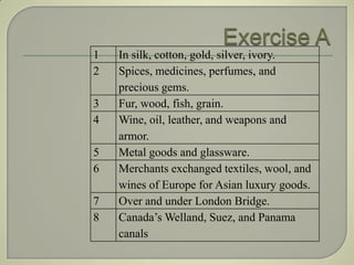 1   In silk, cotton, gold, silver, ivory.
2   Spices, medicines, perfumes, and
    precious gems.
3   Fur, wood, fish, grain.
4   Wine, oil, leather, and weapons and
    armor.
5   Metal goods and glassware.
6   Merchants exchanged textiles, wool, and
    wines of Europe for Asian luxury goods.
7   Over and under London Bridge.
8   Canada’s Welland, Suez, and Panama
    canals
 