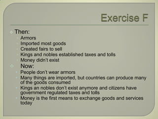    Then:
    •   Armors
    •   Imported most goods
    •   Created fairs to sell
    •   Kings and nobles established taxes and tolls
    •   Money didn’t exist
       Now:
    • People don’t wear armors
    • Many things are imported, but countries can produce many
      of the goods consumed
    • Kings an nobles don’t exist anymore and citizens have
      government regulated taxes and tolls
    • Money is the first means to exchange goods and services
      today
 