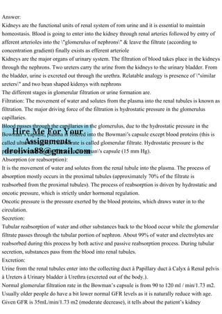 Answer:
Kidneys are the functional units of renal system of rom urine and it is essential to maintain
homeostasis. Blood is going to enter into the kidney through renal arteries followed by entry of
afferent arterioles into the "glomerulus of nephrons" & leave the filtrate (according to
concentration gradient) finally exists as efferent arteriole
Kidneys are the major organs of urinary system. The filtration of blood takes place in the kidneys
through the nephrons. Two ureters carry the urine from the kidneys to the urinary bladder. From
the bladder, urine is excreted out through the urethra. Relatable analogy is presence of "similar
ureters" and two bean shaped kidenys with nephrons
The different stages in glomerular filtration or urine formation are.
Filtration: The movement of water and solutes from the plasma into the renal tubules is known as
filtration. The major driving force of the filtration is hydrostatic pressure in the glomerulus
capillaries.
Blood passes through the capillaries in the glomerulus, due to the hydrostatic pressure in the
Bowman’s capsule, plasma is filtered into the Bowman's capsule except blood proteins (this is
called ultra-filtration). This filtrate is called glomerular filtrate. Hydrostatic pressure is the
pressure exerted by the filtrate in Bowman's capsule (15 mm Hg).
Absorption (or reabsorption):
It is the movement of water and solutes from the renal tubule into the plasma. The process of
absorption mostly occurs in the proximal tubules (approximately 70% of the filtrate is
reabsorbed from the proximal tubules). The process of reabsorption is driven by hydrostatic and
oncotic pressure, which is strictly under hormonal regulation.
Oncotic pressure is the pressure exerted by the blood proteins, which draws water in to the
circulation.
Secretion:
Tubular reabsorption of water and other substances back to the blood occur while the glomerular
filtrate passes through the tubular portion of nephron. About 99% of water and electrolytes are
reabsorbed during this process by both active and passive reabsorption process. During tubular
secretion, substances pass from the blood into renal tubules.
Excretion:
Urine from the renal tubules enter into the collecting duct à Papillary duct à Calyx à Renal pelvis
à Ureters à Urinary bladder à Urethra (excreted out of the body.).
Normal glomerular filtration rate in the Bowman’s capsule is from 90 to 120 ml / min/1.73 m2.
Usually older people do have a bit lower normal GFR levels as it is naturally reduce with age.
Given GFR is 35mL/min/1.73 m2 (moderate decrease), it tells about the patient’s kidney
 