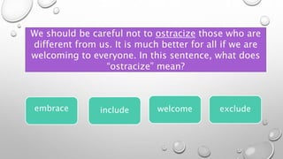 We should be careful not to ostracize those who are
different from us. It is much better for all if we are
welcoming to everyone. In this sentence, what does
“ostracize” mean?
embrace welcome exclude
include