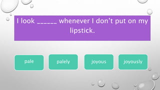 I look ______ whenever I don’t put on my
lipstick.
pale joyous joyously
palely