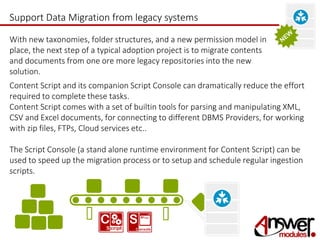 Support Data Migration from legacy systems 
With new taxonomies, folder structures, and a new permission model in 
place, the next step of a typical adoption project is to migrate contents 
and documents from one ore more legacy repositories into the new 
solution. 
Content Script and its companion Script Console can dramatically reduce the effort 
required to complete these tasks. 
Content Script comes with a set of builtin tools for parsing and manipulating XML, 
CSV and Excel documents, for connecting to different DBMS Providers, for working 
with zip files, FTPs, Cloud services etc.. 
The Script Console (a stand alone runtime environment for Content Script) can be 
used to speed up the migration process or to setup and schedule regular ingestion 
scripts. 
 