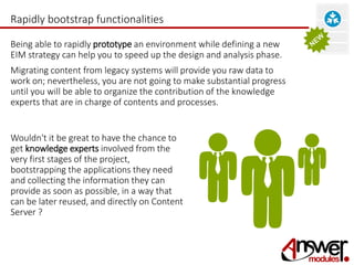Rapidly bootstrap functionalities 
Being able to rapidly prototype an environment while defining a new 
EIM strategy can help you to speed up the design and analysis phase. 
Migrating content from legacy systems will provide you raw data to 
work on; nevertheless, you are not going to make substantial progress 
until you will be able to organize the contribution of the knowledge 
experts that are in charge of contents and processes. 
Wouldn't it be great to have the chance to 
get knowledge experts involved from the 
very first stages of the project, 
bootstrapping the applications they need 
and collecting the information they can 
provide as soon as possible, in a way that 
can be later reused, and directly on Content 
Server ? 
 