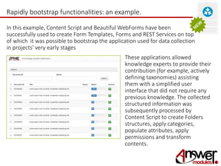 Rapidly bootstrap functionalities: an example. 
In this example, Content Script and Beautiful WebForms have been 
successfully used to create Form Templates, Forms and REST Services on top 
of which it was possible to bootstrap the application used for data collection 
in projects' very early stages 
These applications allowed 
knowledge experts to provide their 
contribution (for example, actively 
defining taxonomies) assisting 
them with a simplified user 
interface that did not require any 
previous knowledge. The collected 
structured information was 
subsequently processed by 
Content Script to create Folders 
structures, apply categories, 
populate attributes, apply 
permissions and transform 
contents. 
 
