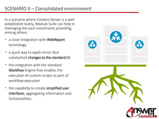 SCENARIO II – Consolidated environment 
In a scenario where Content Server is a well 
established reality, Module Suite can help in 
leveraging the past investments providing, 
among others: 
- a close integration with WebReport 
technology 
- a quick way to apply minor (but 
substantial) changes to the standard UI 
- the integration with the standard 
Workflow Engine that enables the 
execution of custom scripts as part of 
workflow execution 
- the capability to create simplified user 
interfaces, aggregating information and 
functionalities 
 