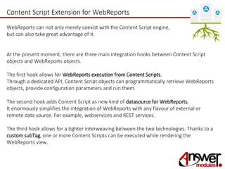 Content Script Extension for WebReports 
WebReports can not only merely coexist with the Content Script engine, 
but can also take great advantage of it. 
At the present moment, there are three main integration hooks between Content Script 
objects and WebReports objects. 
The first hook allows for WebReports execution from Content Scripts. 
Through a dedicated API, Content Script objects can programmatically retrieve WebReports 
objects, provide configuration parameters and run them. 
The second hook adds Content Script as new kind of datasource for WebReports. 
It enormously simplifies the integration of WebReports with any flavour of external or 
remote data source. For example, webservices and REST services. 
The third hook allows for a tighter interweaving between the two technologies. Thanks to a 
custom subTag, one or more Content Scripts can be executed while rendering the 
WebReports view. 
 