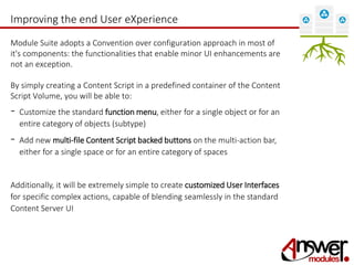 Improving the end User eXperience 
Module Suite adopts a Convention over configuration approach in most of 
it's components: the functionalities that enable minor UI enhancements are 
not an exception. 
By simply creating a Content Script in a predefined container of the Content 
Script Volume, you will be able to: 
- Customize the standard function menu, either for a single object or for an 
entire category of objects (subtype) 
- Add new multi-file Content Script backed buttons on the multi-action bar, 
either for a single space or for an entire category of spaces 
Additionally, it will be extremely simple to create customized User Interfaces 
for specific complex actions, capable of blending seamlessly in the standard 
Content Server UI 
 