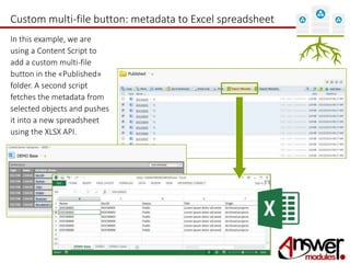 Custom multi-file button: metadata to Excel spreadsheet 
In this example, we are 
using a Content Script to 
add a custom multi-file 
button in the «Published» 
folder. A second script 
fetches the metadata from 
selected objects and pushes 
it into a new spreadsheet 
using the XLSX API. 
 