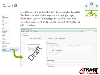 Custom UI 
... in this case, the backing Content Script includes Beautiful 
WebForms functionalities to present, in a single page, 
information coming from categories, classifications and 
records management, and provides a simplified interface to 
edit the values. 
