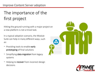Improve Content Server adoption 
The importance of the 
first project 
Hitting the ground running with a major project on 
a new platform is not a trivial task. 
In a typical adoption scenario, the Module 
Suite can help in many different ways, such 
as: 
- Providing tools to enable early 
prototyping of final solutions 
- Simplifying data migration from legacy 
systems 
- Helping to recover from incorrect design 
decisions 
 