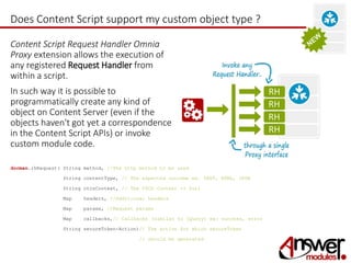 Does Content Script support my custom object type ? 
Content Script Request Handler Omnia 
Proxy extension allows the execution of 
any registered Request Handler from 
within a script. 
In such way it is possible to 
programmatically create any kind of 
object on Content Server (even if the 
objects haven't got yet a correspondence 
in the Content Script APIs) or invoke 
custom module code. 
docman.rhRequest( String method, //The http method to be used 
String contentType, // The expected outcome ex. TEXT, HTML, JSON 
String otcsContext, // The OTCS Context -> $url 
Map headers, //Additional headers 
Map params, //Request params 
Map callbacks,// Callbacks (similar to jQuery) ex: success, error 
String secureToken-Action)// The action for which secureToken 
// should be generated 
 
