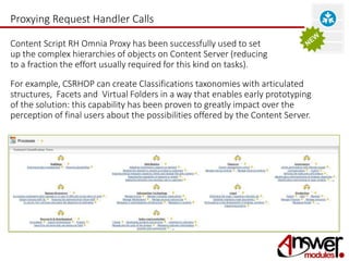Proxying Request Handler Calls 
Content Script RH Omnia Proxy has been successfully used to set 
up the complex hierarchies of objects on Content Server (reducing 
to a fraction the effort usually required for this kind on tasks). 
For example, CSRHOP can create Classifications taxonomies with articulated 
structures, Facets and Virtual Folders in a way that enables early prototyping 
of the solution: this capability has been proven to greatly impact over the 
perception of final users about the possibilities offered by the Content Server. 
 