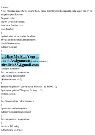 Answer:
Note: Provided code shows several bugs, hence I implemented a separate code as per the given
program specifications
Program code:
import java.util.Scanner;
//declares fraction class
class Fraction
{
//private data members for the class
private int numerators,denominators;
//default constructor
public Fraction()
{
}
//parameterised constructor for the class
public Fraction(int numerators, int denominators)
{
//assigns numerator
this.numerators = numerators;
//checks the denominator
if(denominators == 0)
{
System.out.println("denominator Shouldn't be ZERO ");
System.out.println("Program Exiting.....");
System.exit(0);
}
this.denominators = denominators;
}
//parameterised constructor
public Fraction(int numerators)
{
this.numerators = numerators;
}
//method TO string
public String toString()