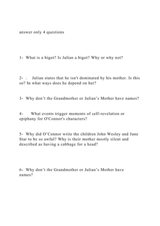 answer only 4 questions
1- What is a bigot? Is Julian a bigot? Why or why not?
2- . Julian states that he isn't dominated by his mother. Is this
so? In what ways does he depend on her?
3- Why don’t the Grandmother or Julian’s Mother have names?
4- What events trigger moments of self-revelation or
epiphany for O'Connor's characters?
5- Why did O’Connor write the children John Wesley and June
Star to be so awful? Why is their mother mostly silent and
described as having a cabbage for a head?
6- Why don’t the Grandmother or Julian’s Mother have
names?
 