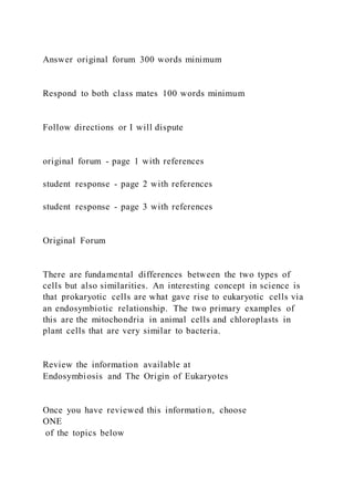 Answer original forum 300 words minimum
Respond to both class mates 100 words minimum
Follow directions or I will dispute
original forum - page 1 with references
student response - page 2 with references
student response - page 3 with references
Original Forum
There are fundamental differences between the two types of
cells but also similarities. An interesting concept in science is
that prokaryotic cells are what gave rise to eukaryotic cells via
an endosymbiotic relationship. The two primary examples of
this are the mitochondria in animal cells and chloroplasts in
plant cells that are very similar to bacteria.
Review the information available at
Endosymbiosis and The Origin of Eukaryotes
Once you have reviewed this informatio n, choose
ONE
of the topics below
 