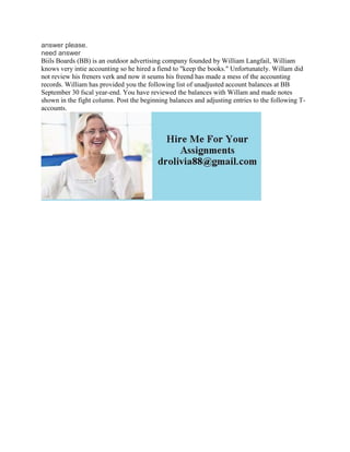 answer please.
need answer
Biils Boards (BB) is an outdoor advertising company founded by William Langfail, William
knows very intie accounting so he hired a fiend to "keep the books." Unfortunately. Willam did
not review his freners verk and now it seums his freend has made a mess of the accounting
records. William has provided you the following list of unadjusted account balances at BB
September 30 fscal year-end. You have reviewed the balances with Willam and made notes
shown in the fight column. Post the beginning balances and adjusting entries to the following T-
accounts.
 