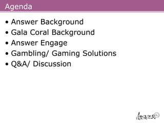 Agenda

• Answer Background
• Gala Coral Background
• Answer Engage
• Gambling/ Gaming Solutions
• Q&A/ Discussion
 