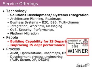 Service Offerings
• Technology
  –   Solutions Development/ Systems Integration
  –   Architecture Planning, Roadmaps
  –   Business Systems – B2C, B2B, Multi-channel
  –   Integration, Workflow, Messaging
  –   QoS, Security, Performance.
  –   Platform Migration
• People
  – Building Capability for IS Departments
  – Improving IS dept performance
• Process
  – Audit, Optimisations, Roadmaps, Mentoring
  – Development process engineering
    (RUP, Scrum, XP, DSDM)
 