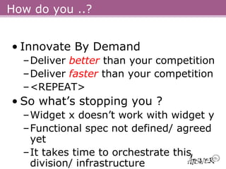 How do you ..?


• Innovate By Demand
  –Deliver better than your competition
  –Deliver faster than your competition
  –<REPEAT>
• So what’s stopping you ?
  –Widget x doesn’t work with widget y
  –Functional spec not defined/ agreed
   yet
  –It takes time to orchestrate this
   division/ infrastructure
 