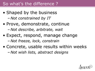 So what’s the difference ?

• Shaped by the business
  – Not constrained by IT
• Prove, demonstrate, continue
  – Not describe, arbitrate, wait
• Expect, respond, manage change
  – Not freeze, lock, constrain
• Concrete, usable results within weeks
  – Not wish lists, abstract designs
 