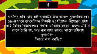 4
বাঙাহলর অহত হিয় এই োবারটির ৈন্ম আসদল বুলদর্হরয়া-দত৷ ১৯০৪ সাদল
বুলদর্হরয়ান হবজ্ঞানীডঃ স্ট্যাদমনহগ্রদর্ারভিথম এটি জতহরর হবজ্ঞানসম্মত পদ্ধহত
আহবষ্কার কদরন৷এৈনযএটি যা দথদক জতহর িয়, তার নাম রাোিদয়দে
‘লযাদটাবযাহসলাসবুলদর্হরে’৷
হকদসর কথা বলহে ?
 