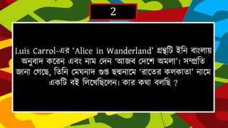 2
Luis Carrol-এর ‘AliceinWanderland’গ্রন্থটি ইহন বাাংলায় অনুবােকদরন এবাং
নাম দেন ‘আৈবদেদে অমলা’৷সম্প্রহত ৈানা দর্দে,হতহন দমঘনাে গুপ্তেদ্মনাদম
‘রাদতরকলকাতা’ নাদমএকটি বই হলদেহেদলন৷ কার কথা বলহে ?
 