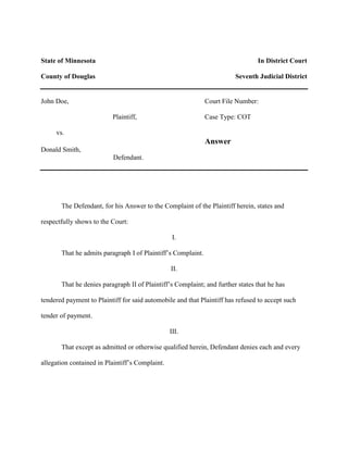 State of Minnesota                                                              In District Court

County of Douglas                                                       Seventh Judicial District


John Doe,                                                     Court File Number:

                          Plaintiff,                          Case Type: COT

     vs.
                                                              Answer
Donald Smith,
                          Defendant.




       The Defendant, for his Answer to the Complaint of the Plaintiff herein, states and

respectfully shows to the Court:

                                                  I.

       That he admits paragraph I of Plaintiff’s Complaint.

                                                 II.

       That he denies paragraph II of Plaintiff’s Complaint; and further states that he has

tendered payment to Plaintiff for said automobile and that Plaintiff has refused to accept such

tender of payment.

                                                 III.

       That except as admitted or otherwise qualified herein, Defendant denies each and every

allegation contained in Plaintiff’s Complaint.
 