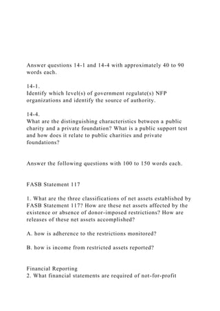Answer questions 14-1 and 14-4 with approximately 40 to 90
words each.
14-1.
Identify which level(s) of government regulate(s) NFP
organizations and identify the source of authority.
14-4.
What are the distinguishing characteristics between a public
charity and a private foundation? What is a public support test
and how does it relate to public charities and private
foundations?
Answer the following questions with 100 to 150 words each.
FASB Statement 117
1. What are the three classifications of net assets established by
FASB Statement 117? How are these net assets affected by the
existence or absence of donor-imposed restrictions? How are
releases of these net assets accomplished?
A. how is adherence to the restrictions monitored?
B. how is income from restricted assets reported?
Financial Reporting
2. What financial statements are required of not-for-profit
 