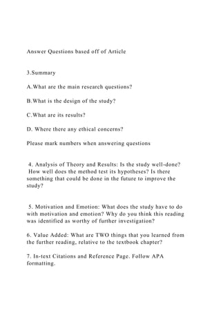 Answer Questions based off of Article
3.Summary
A.What are the main research questions?
B.What is the design of the study?
C.What are its results?
D. Where there any ethical concerns?
Please mark numbers when answering questions
4. Analysis of Theory and Results: Is the study well-done?
How well does the method test its hypotheses? Is there
something that could be done in the future to improve the
study?
5. Motivation and Emotion: What does the study have to do
with motivation and emotion? Why do you think this reading
was identified as worthy of further investigation?
6. Value Added: What are TWO things that you learned from
the further reading, relative to the textbook chapter?
7. In-text Citations and Reference Page. Follow APA
formatting.
 