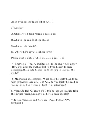 Answer Questions based off of Article
3.Summary
A.What are the main research questions?
B.What is the design of the study?
C.What are its results?
D. Where there any ethical concerns?
Please mark numbers when answering questions
4. Analysis of Theory and Results: Is the study well-done?
How well does the method test its hypotheses? Is there
something that could be done in the future to improve the
study?
5. Motivation and Emotion: What does the study have to do
with motivation and emotion? Why do you think this reading
was identified as worthy of further investigation?
6. Value Added: What are TWO things that you learned from
the further reading, relative to the textbook chapter?
7. In-text Citations and Reference Page. Follow APA
formatting.
 