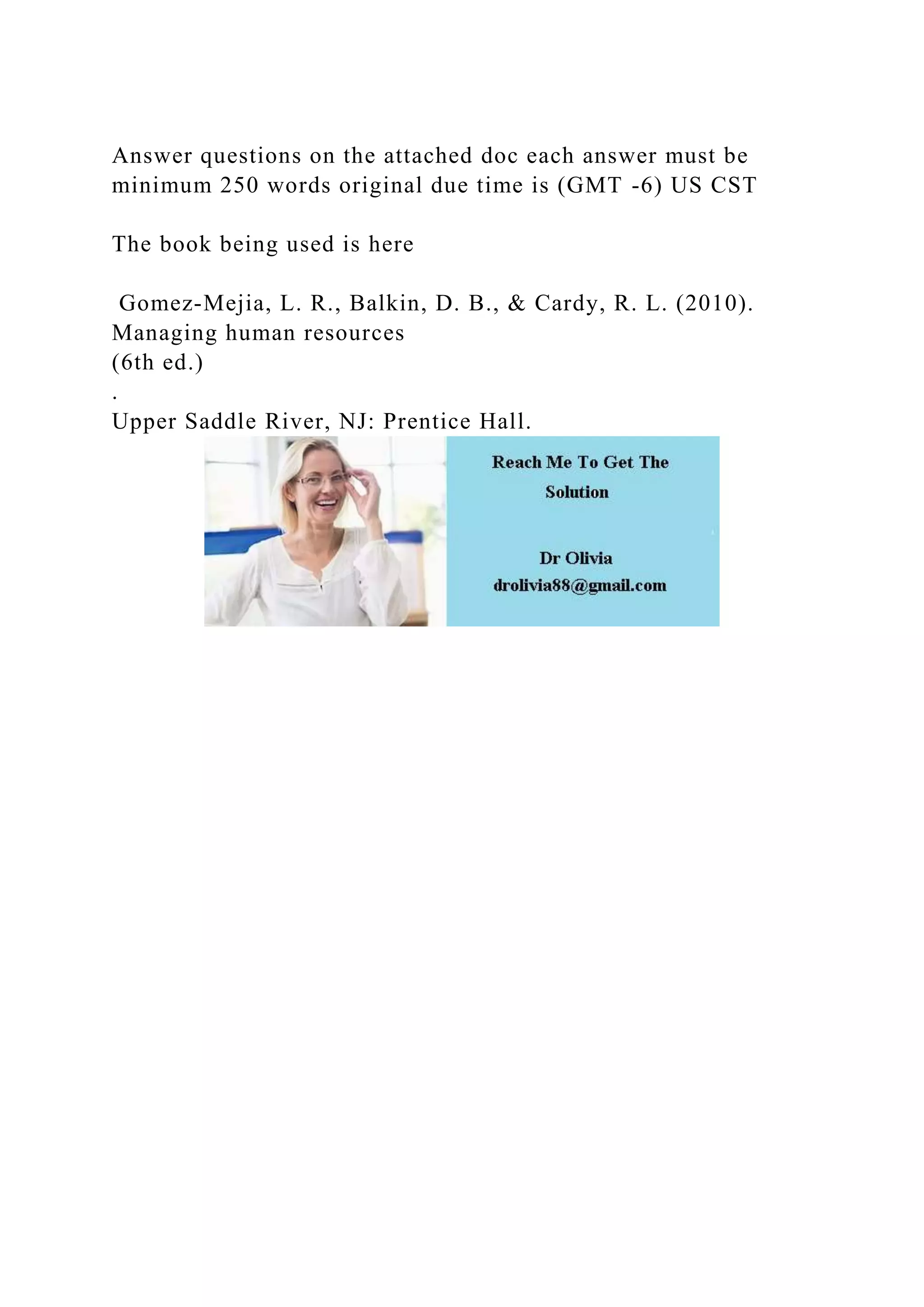 Answer questions on the attached doc each answer must be
minimum 250 words original due time is (GMT -6) US CST
The book being used is here
Gomez-Mejia, L. R., Balkin, D. B., & Cardy, R. L. (2010).
Managing human resources
(6th ed.)
.
Upper Saddle River, NJ: Prentice Hall.