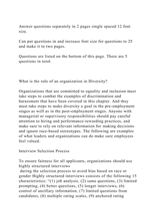 Answer questions separately in 2 pages single spaced 12 font
size.
Can put questions in and increase font size for questions to 25
and make it to two pages.
Questions are listed on the bottom of this page. There are 5
questions in total.
What is the role of an organization in Diversity?
Organizations that are committed to equality and inclusion must
take steps to combat the examples of discrimination and
harassment that have been covered in this chapter. And they
must take steps to make diversity a goal in the pre-employment
stages as well as in the post-employment stages. Anyone with
managerial or supervisory responsibilities should pay careful
attention to hiring and performance-rewarding practices, and
make sure to rely on relevant information for making decisions
and ignore race-based stereotypes. The following are examples
of what leaders and organizations can do make sure employees
feel valued.
Interview Selection Process
To ensure fairness for all applicants, organizations should use
highly structured interviews
during the selection process to avoid bias based on race or
gender Highly structured interviews consists of the following 15
characteristics: “(1) job analysis, (2) same questions, (3) limited
prompting, (4) better questions, (5) longer interviews, (6)
control of ancillary information, (7) limited questions from
candidates, (8) multiple rating scales, (9) anchored rating
 