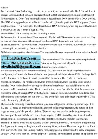 Answer:
Recombinant DNA Technology: It is the set of techniques that enables the DNA from different
sources to be identified, isolated, and recombined so that new characterstics can be introduced
into an organism. One of the main techniques in recombinant DNA technology is DNA cloning.
The DNA cloning produces an unlimited number of copies of a particular DNA segment (from a
single ancestral DNA molecule). The Recombinant DNA Technology was engineered by Stanley
Norman Cohen and Herbert Boyer in 1973.
The cell based DNA cloning involve following 4 steps:
1) Construction of recombinant DNA molecule: The hybrid DNA molecules are constructed by
in-vitro covalant attachment (ligation) of the desired DNA fragments to a replicon.
2) Transformation: The recombinant DNA molecules are transferred into host cells, in which the
chosen replicon can undergo DNA replication.
3) Selective propogation of cell clones: The targeted cells were propogated in the selective liquid
medium.
4) Isolation of recombinant DNA clones: The recombinant DNA clones are selectively isolated.
* The enzymes used in the recombinant DNA technology are basically of 4 types:
DNA polymerase, Nucleases, Restriction Enzymes, Isoschizomers
Restriction enzymes: Most naturally occuring DNA molecules are much larger than can be
readily analysed in the lab. To study individual gene and individual site on DNA, the large DNA
molecules must be broken into small (managable) fragments. This could be done using
restriction enzymes. The restriction enzymes are bacterial enzymess that able to cut double-
stranded DNA molecules (by cleaving the phosphodiester bonds) at a specific nucleotide
sequence, called a restriction site. The term restriction comes from the fact that these enzymes
restrict the entry of foreign DNA in the bacteria. There are some enzymes that cut a three base
pair sequence while others can cut four, six, and even eight base pair target sequence in a DNA
molecule, usually palindromic.
The naturally occurring restriction endonucleases are categorized into four groups (Types I, II
III, and IV) based on their composition and enzyme cofactor requirements, the nature of their
target sequence, and the position of their DNA cleavage site relative to the target sequence.
For example: the one widely used restriction enzyme, EcoRI, named because it was found in
certain strain of Escherichia coli and was the first (I) such enzyme found in that species.
Plasmids: Plasmid are naturally occuring cicular, extrachromosomal, autonomously replicating
DNA, present in many prokaryotic and few eukaryotic organisms. These are range in size from 1
Kbp to over 300 Kbp. The cloning vectors, replicating genetic element used to carry a fragment
of target DNA into a host cell for the purpose of cloning. The important features of a plasmid are
 