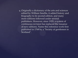    Originally a dictionary of the arts and sciences
    edited by William Smellie, it added history and
    biography to its second edition, and many
    more editions followed under several
    publishers. However, since 1929, a system of
    continuous revision has replaced the issuance
    of new editions. Name this reference work first
    published in 1768 by a "Society of gentlemen in
    Scotland".
 