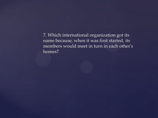 7. Which international organization got its
name because, when it was first started, its
members would meet in turn in each other's
homes?
 