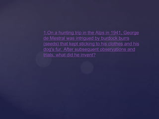 1.On a hunting trip in the Alps in 1941, George
de Mestral was intrigued by burdock burrs
(seeds) that kept sticking to his clothes and his
dog's fur. After subsequent observations and
trials, what did he invent?
 