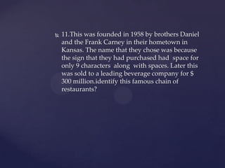    11.This was founded in 1958 by brothers Daniel
    and the Frank Carney in their hometown in
    Kansas. The name that they chose was because
    the sign that they had purchased had space for
    only 9 characters along with spaces. Later this
    was sold to a leading beverage company for $
    300 million.identify this famous chain of
    restaurants?
 