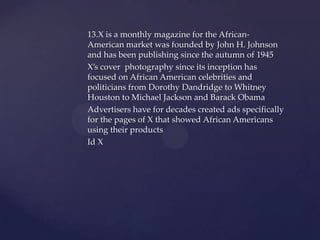 13.X is a monthly magazine for the African-
American market was founded by John H. Johnson
and has been publishing since the autumn of 1945
X’s cover photography since its inception has
focused on African American celebrities and
politicians from Dorothy Dandridge to Whitney
Houston to Michael Jackson and Barack Obama
Advertisers have for decades created ads specifically
for the pages of X that showed African Americans
using their products
Id X
 