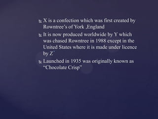  X is a confection which was first created by
  Rowntree’s of York ,England
 It is now produced worldwide by Y which

  was chased Rowntree in 1988 except in the
  United States where it is made under licence
  by Z
 Launched in 1935 was originally known as

  “Chocolate Crisp”
 