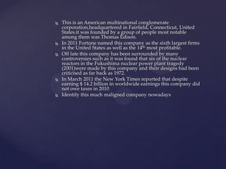   This is an American multinational conglomerate
    corporation,headquartered in Fairfield, Connecticut, United
    States.it was founded by a group of people most notable
    among them was Thomas Edison.
   In 2011 Fortune named this company as the sixth largest firms
    in the United States as well as the 14th most profitable.
   Off late this company has been surrounded by many
    controversies such as it was found that six of the nuclear
    reactors in the Fukushima nuclear power plant tragedy
    (2001)were made by this company and their designs had been
    criticised as far back as 1972.
   In March 2011 the New York Times reported that despite
    earning $ 14.2 billion in worldwide earnings this company did
    not owe taxes in 2010
   Identify this much maligned company nowadays
 