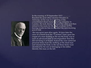 In the evening of 29 September 1913………….
Boarded the post-office steamer Dresden in
Antwerp, on his way to a meeting of the


                         {
consolidated diesel manufacturing company in
London. He took dinner on board the cabin and then
retired to his room for the night at about 10 PM,
leaving words for him to be called the next morning
at 6:15 AM
 He was never seen alive again. 10 days later the
crew of a Dutch boat the “Coertsen”came upon the
corpse of a man floating in the sea the body was in
such an advanced state of decomposition that they
did not bring it on board. Instead the crew retrieved
personal items from the clothing of the dead man
and returned the body to the sea these items were
identified by his son as belonging to his father.
Identify this man on the left
 